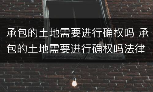 承包的土地需要进行确权吗 承包的土地需要进行确权吗法律规定