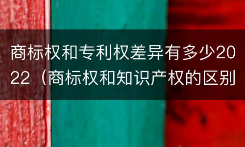 商标权和专利权差异有多少2022（商标权和知识产权的区别）