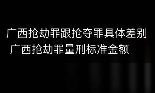 广西抢劫罪跟抢夺罪具体差别 广西抢劫罪量刑标准金额