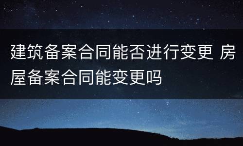 建筑备案合同能否进行变更 房屋备案合同能变更吗