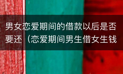 男女恋爱期间的借款以后是否要还（恋爱期间男生借女生钱）