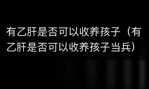 有乙肝是否可以收养孩子（有乙肝是否可以收养孩子当兵）