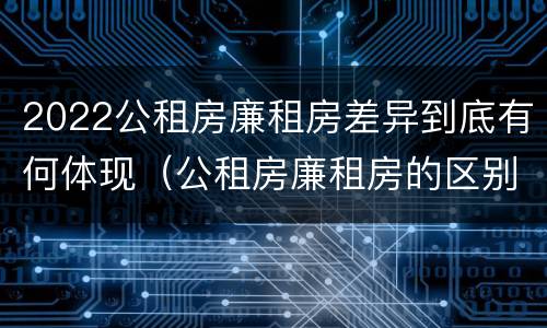 2022公租房廉租房差异到底有何体现（公租房廉租房的区别有哪些）