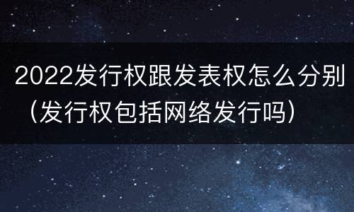 2022发行权跟发表权怎么分别(发行权包括网络发行吗)