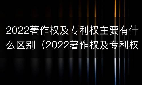 2022著作权及专利权主要有什么区别（2022著作权及专利权主要有什么区别呢）