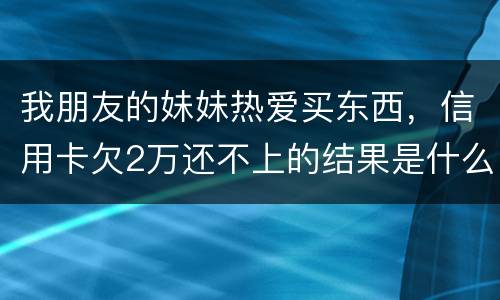 我朋友的妹妹热爱买东西，信用卡欠2万还不上的结果是什么啊