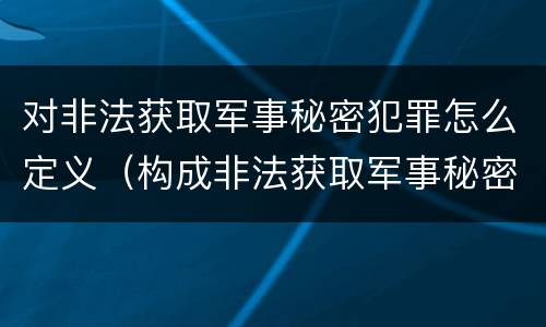 对非法获取军事秘密犯罪怎么定义（构成非法获取军事秘密罪）