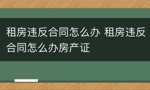 租房违反合同怎么办 租房违反合同怎么办房产证