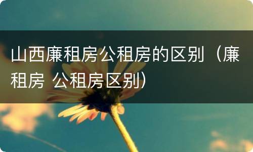 山西廉租房公租房的区别（廉租房 公租房区别）