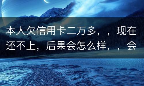 本人欠信用卡二万多，，现在还不上，后果会怎么样，，会不会坐牢