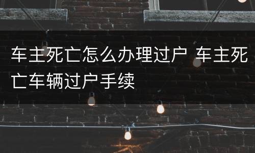车主死亡怎么办理过户 车主死亡车辆过户手续