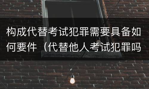 构成代替考试犯罪需要具备如何要件（代替他人考试犯罪吗）