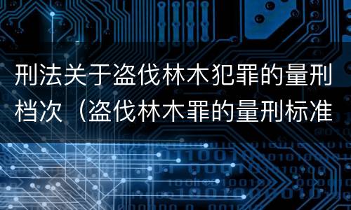 刑法关于盗伐林木犯罪的量刑档次（盗伐林木罪的量刑标准）