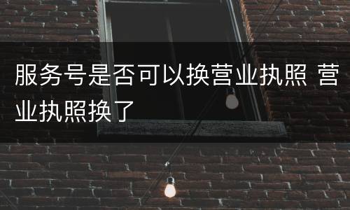 服务号是否可以换营业执照 营业执照换了