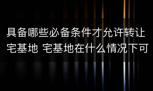 具备哪些必备条件才允许转让宅基地 宅基地在什么情况下可以转让