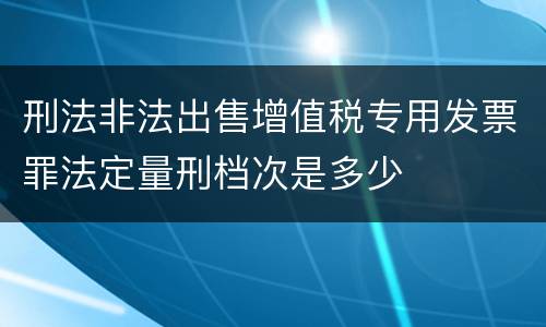 刑法非法出售增值税专用发票罪法定量刑档次是多少