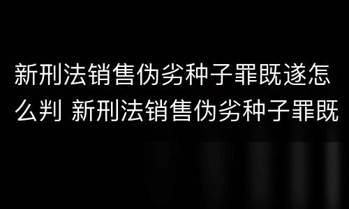 新刑法销售伪劣种子罪既遂怎么判 新刑法销售伪劣种子罪既遂怎么判