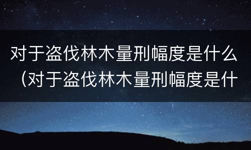 对于盗伐林木量刑幅度是什么（对于盗伐林木量刑幅度是什么标准）