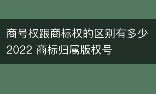 商号权跟商标权的区别有多少2022 商标归属版权号