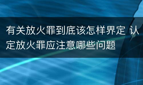 有关放火罪到底该怎样界定 认定放火罪应注意哪些问题