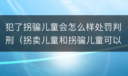 犯了拐骗儿童会怎么样处罚判刑（拐卖儿童和拐骗儿童可以并罚吗）