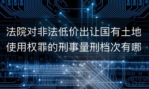 法院对非法低价出让国有土地使用权罪的刑事量刑档次有哪些