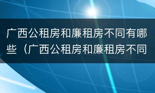 广西公租房和廉租房不同有哪些（广西公租房和廉租房不同有哪些区别）