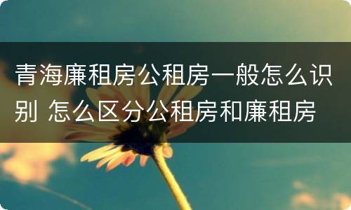 青海廉租房公租房一般怎么识别 怎么区分公租房和廉租房