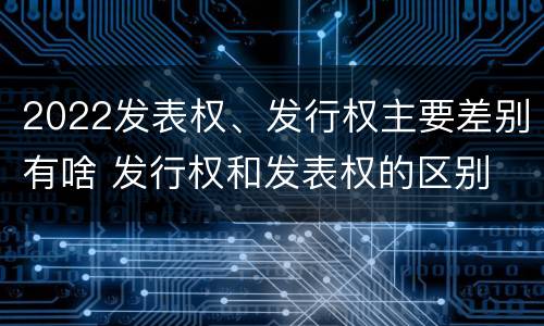2022发表权、发行权主要差别有啥 发行权和发表权的区别