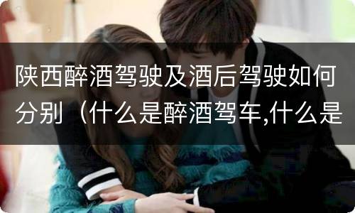 陕西醉酒驾驶及酒后驾驶如何分别（什么是醉酒驾车,什么是酒后驾车）