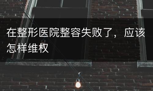 在整形医院整容失败了，应该怎样维权