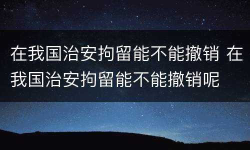 在我国治安拘留能不能撤销 在我国治安拘留能不能撤销呢