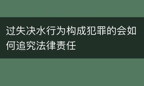 过失决水行为构成犯罪的会如何追究法律责任