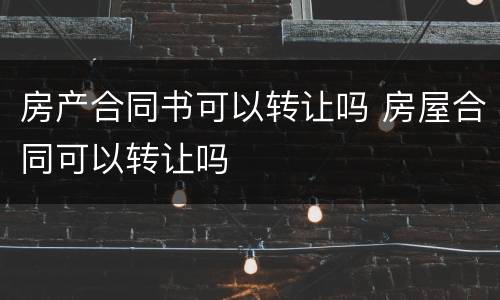 房产合同书可以转让吗 房屋合同可以转让吗