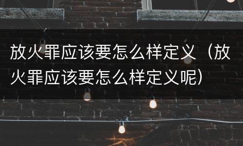 放火罪应该要怎么样定义（放火罪应该要怎么样定义呢）