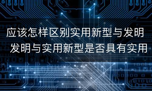 应该怎样区别实用新型与发明 发明与实用新型是否具有实用性