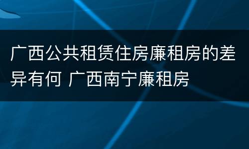 广西公共租赁住房廉租房的差异有何 广西南宁廉租房