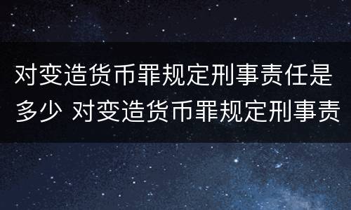 对变造货币罪规定刑事责任是多少 对变造货币罪规定刑事责任是多少岁以上