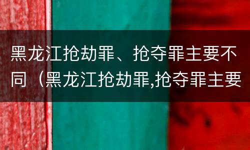黑龙江抢劫罪、抢夺罪主要不同（黑龙江抢劫罪,抢夺罪主要不同案例）