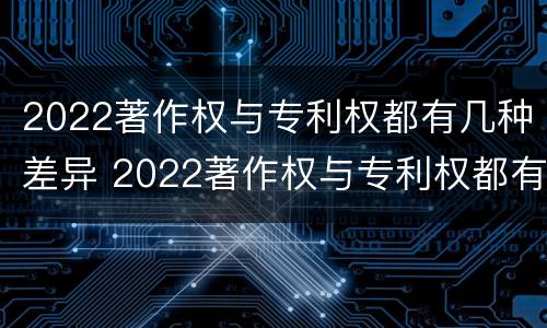 2022著作权与专利权都有几种差异 2022著作权与专利权都有几种差异吗