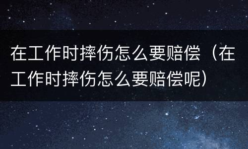在工作时摔伤怎么要赔偿（在工作时摔伤怎么要赔偿呢）