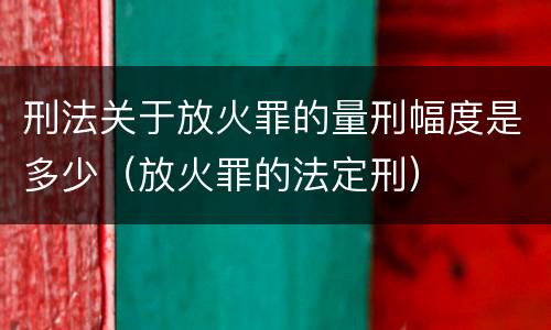 刑法关于放火罪的量刑幅度是多少（放火罪的法定刑）