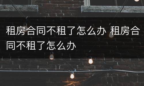 租房合同不租了怎么办 租房合同不租了怎么办
