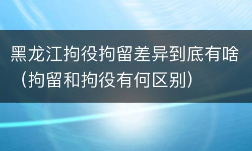 黑龙江拘役拘留差异到底有啥（拘留和拘役有何区别）