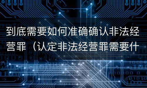 到底需要如何准确确认非法经营罪（认定非法经营罪需要什么证据）