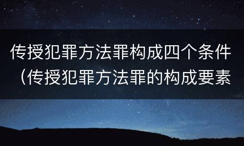 传授犯罪方法罪构成四个条件（传授犯罪方法罪的构成要素）