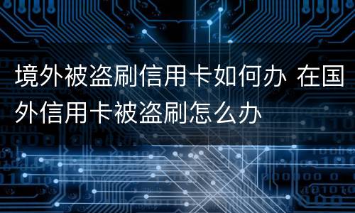 境外被盗刷信用卡如何办 在国外信用卡被盗刷怎么办