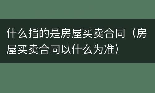 什么指的是房屋买卖合同（房屋买卖合同以什么为准）