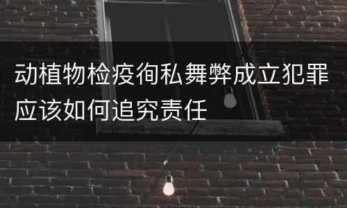 动植物检疫徇私舞弊成立犯罪应该如何追究责任