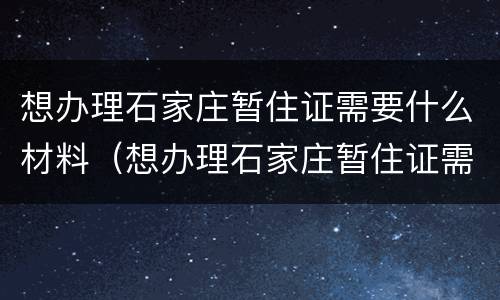 想办理石家庄暂住证需要什么材料(想办理石家庄暂住证需要什么材料呢)